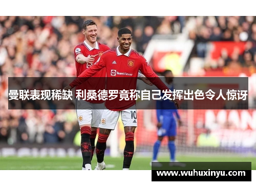 曼联表现稀缺 利桑德罗竟称自己发挥出色令人惊讶
