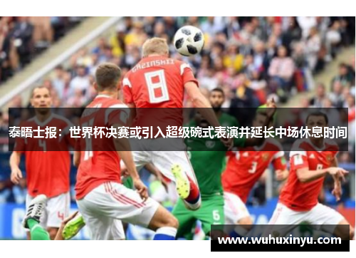泰晤士报：世界杯决赛或引入超级碗式表演并延长中场休息时间